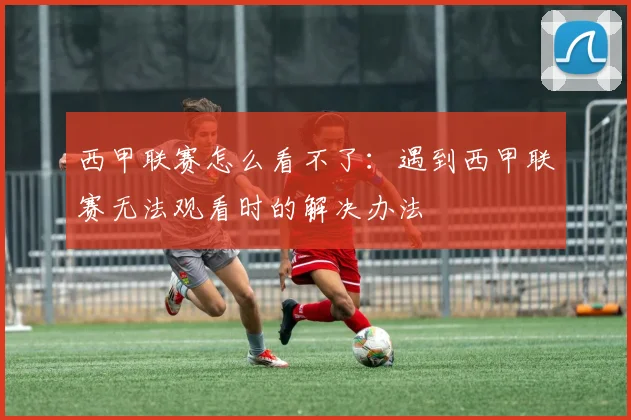 西甲联赛怎么看不了：遇到西甲联赛无法观看时的解决办法